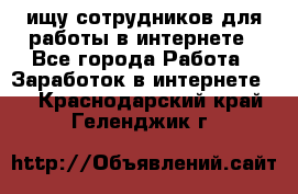 ищу сотрудников для работы в интернете - Все города Работа » Заработок в интернете   . Краснодарский край,Геленджик г.